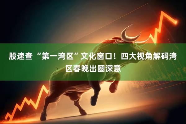 股速查 “第一湾区”文化窗口！四大视角解码湾区春晚出圈深意