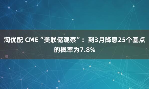 淘优配 CME“美联储观察”：到3月降息25个基点的概率为7.8%