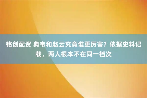铭创配资 典韦和赵云究竟谁更厉害？依据史料记载，两人根本不在同一档次