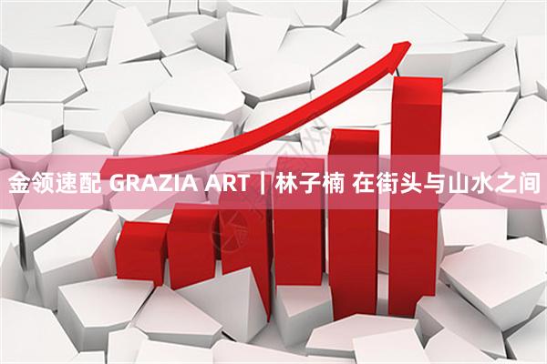 金领速配 GRAZIA ART｜林子楠 在街头与山水之间