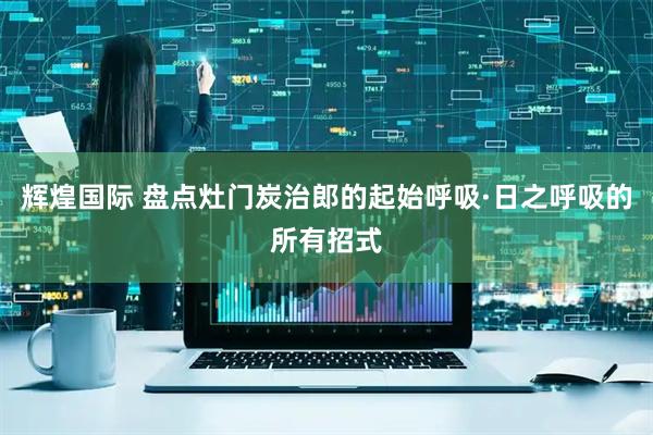 辉煌国际 盘点灶门炭治郎的起始呼吸·日之呼吸的所有招式
