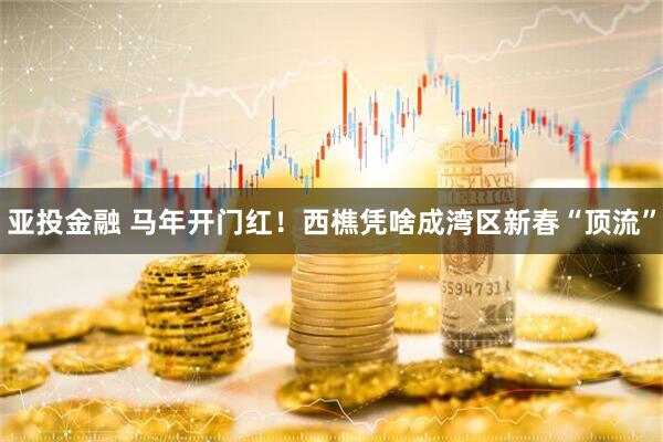 亚投金融 马年开门红！西樵凭啥成湾区新春“顶流”