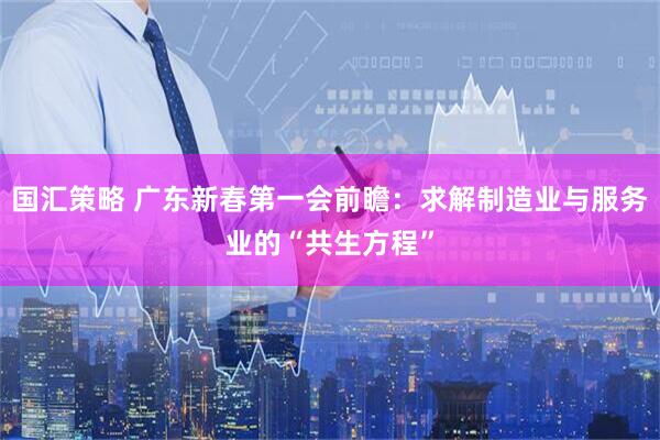 国汇策略 广东新春第一会前瞻：求解制造业与服务业的“共生方程”