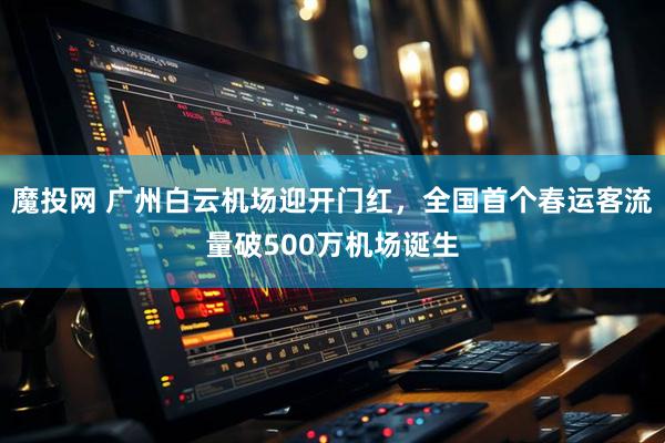 魔投网 广州白云机场迎开门红，全国首个春运客流量破500万机场诞生