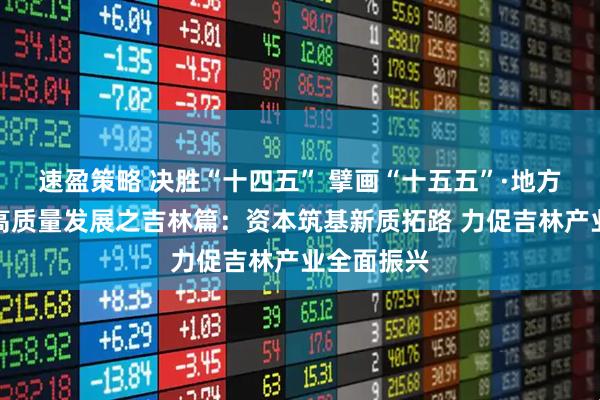 速盈策略 决胜“十四五” 擘画“十五五”·地方资本市场高质量发展之吉林篇：资本筑基新质拓路 力促吉林产业全面振兴