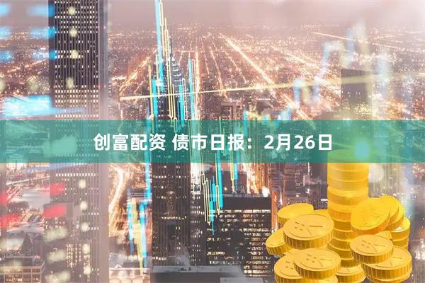 创富配资 债市日报：2月26日