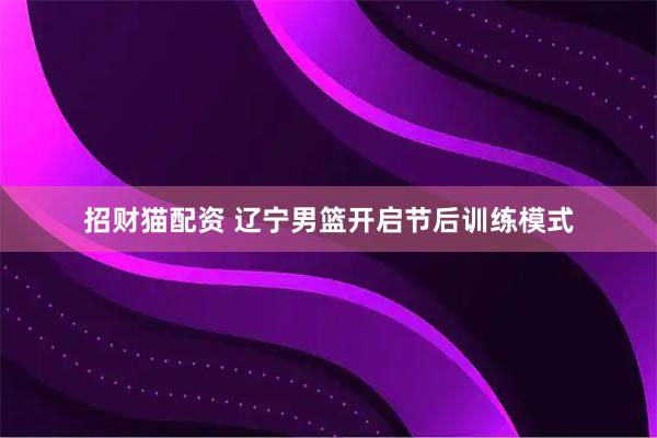 招财猫配资 辽宁男篮开启节后训练模式