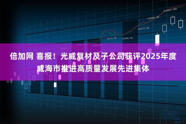 倍加网 喜报！光威复材及子公司获评2025年度威海市推进高质量发展先进集体