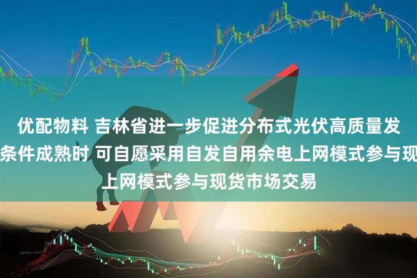优配物料 吉林省进一步促进分布式光伏高质量发展：待市场条件成熟时 可自愿采用自发自用余电上网模式参与现货市场交易