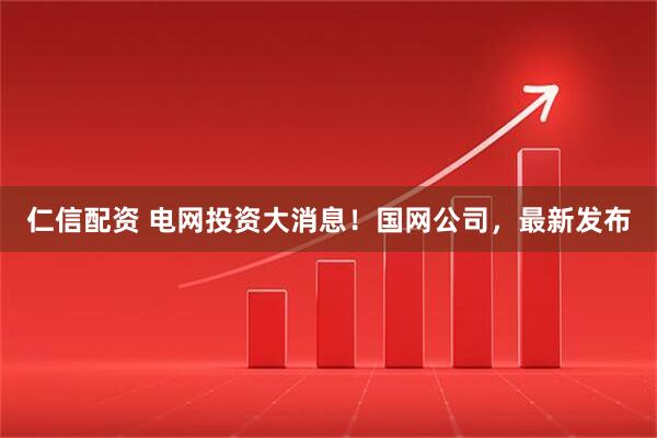 仁信配资 电网投资大消息！国网公司，最新发布