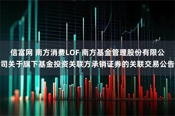 信富网 南方消费LOF 南方基金管理股份有限公司关于旗下基金投资关联方承销证券的关联交易公告
