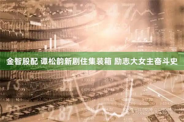 金智股配 谭松韵新剧住集装箱 励志大女主奋斗史