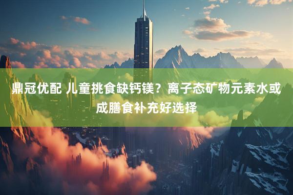 鼎冠优配 儿童挑食缺钙镁？离子态矿物元素水或成膳食补充好选择