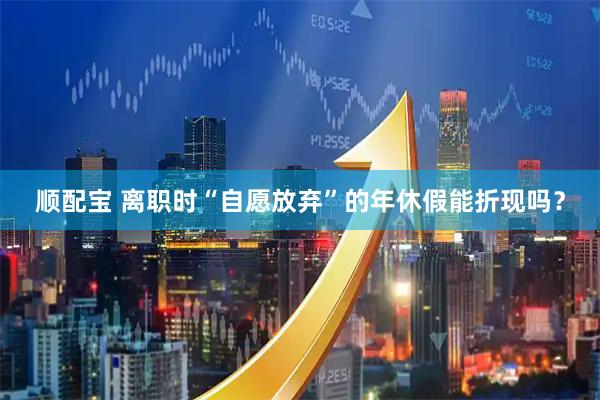 顺配宝 离职时“自愿放弃”的年休假能折现吗？