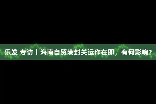 乐发 专访丨海南自贸港封关运作在即，有何影响？
