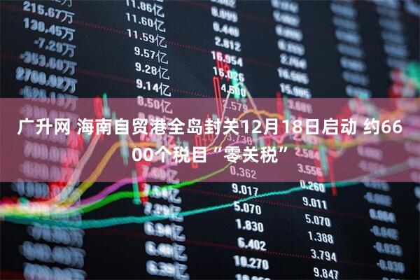 广升网 海南自贸港全岛封关12月18日启动 约6600个税目“零关税”