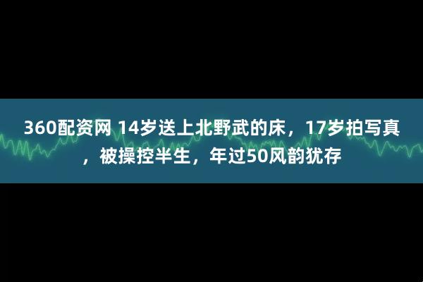 360配资网 14岁送上北野武的床，17岁拍写真，被操控半生，年过50风韵犹存