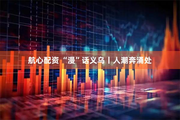 航心配资 “漫”话义乌丨人潮奔涌处