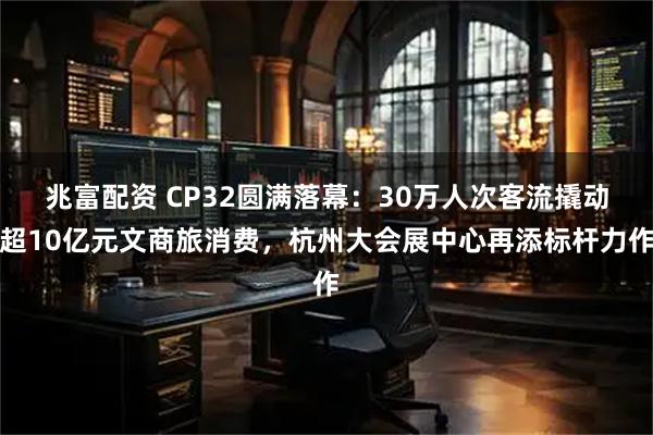 兆富配资 CP32圆满落幕：30万人次客流撬动超10亿元文商旅消费，杭州大会展中心再添标杆力作