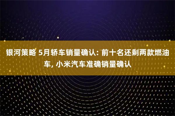 银河策略 5月轿车销量确认: 前十名还剩两款燃油车, 小米汽车准确销量确认