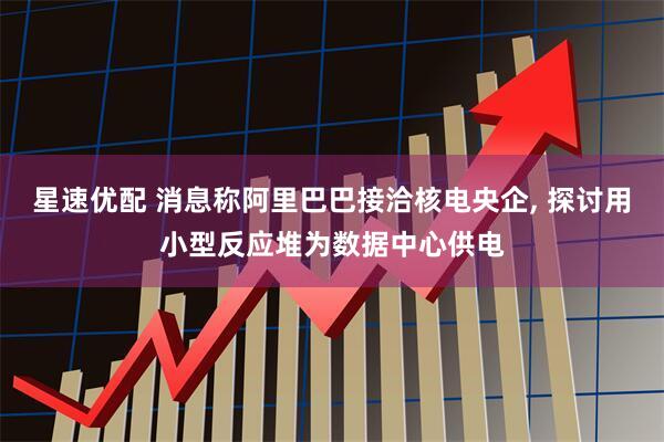 星速优配 消息称阿里巴巴接洽核电央企, 探讨用小型反应堆为数据中心供电