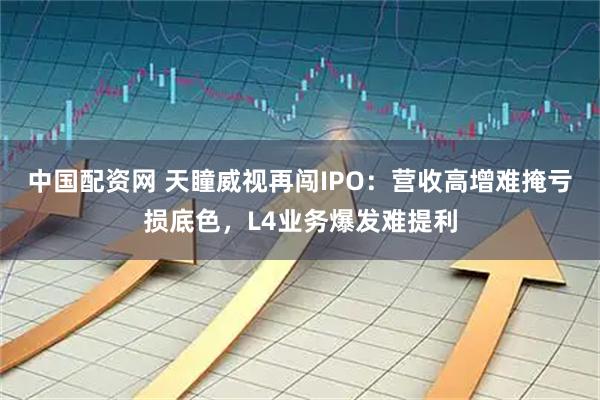 中国配资网 天瞳威视再闯IPO:营收高增难掩亏损底色,L4业务爆发难提利